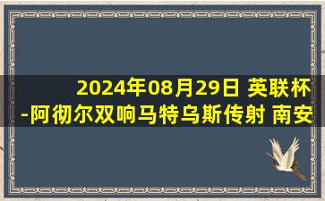 2024年08月29日 英联杯-阿彻尔双响马特乌斯传射 南安普顿5-3卡迪夫城